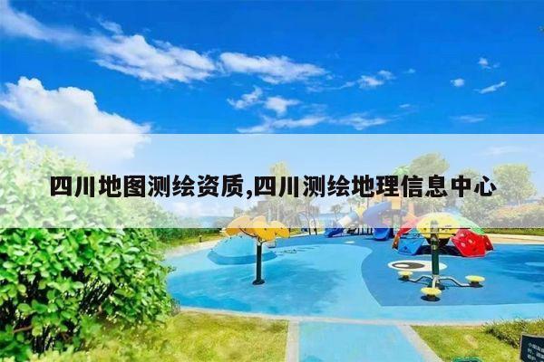 四川地图测绘资质,四川测绘地理信息中心