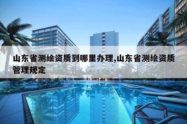山东省测绘资质到哪里办理,山东省测绘资质管理规定