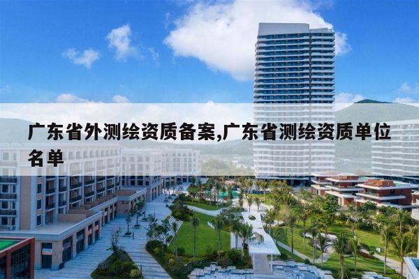 广东省外测绘资质备案,广东省测绘资质单位名单