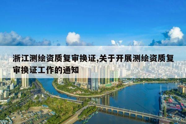 浙江测绘资质复审换证,关于开展测绘资质复审换证工作的通知