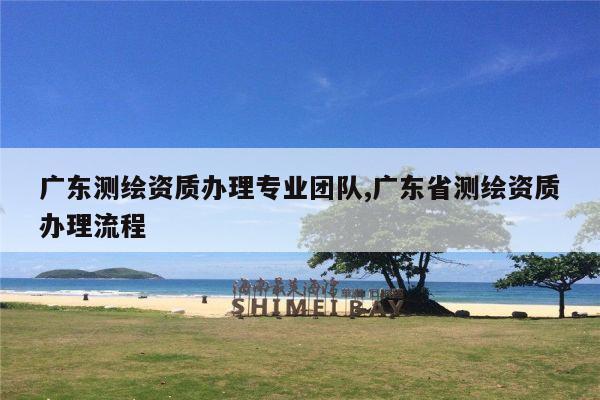 广东测绘资质办理专业团队,广东省测绘资质办理流程