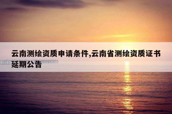 云南测绘资质申请条件,云南省测绘资质证书延期公告