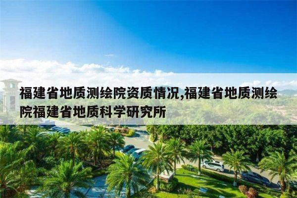 福建省地质测绘院资质情况,福建省地质测绘院福建省地质科学研究所