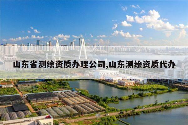 山东省测绘资质办理公司,山东测绘资质代办