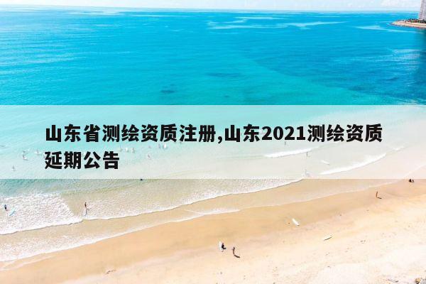 山东省测绘资质注册,山东2021测绘资质延期公告