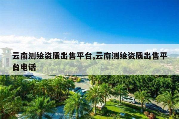 云南测绘资质出售平台,云南测绘资质出售平台电话