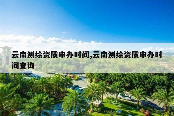 云南测绘资质申办时间,云南测绘资质申办时间查询