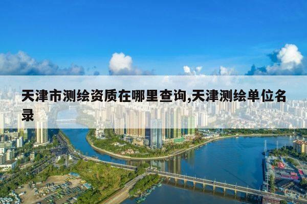 天津市测绘资质在哪里查询,天津测绘单位名录