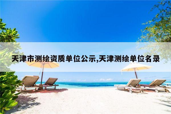 天津市测绘资质单位公示,天津测绘单位名录