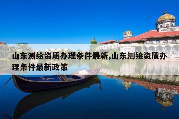 山东测绘资质办理条件最新,山东测绘资质办理条件最新政策