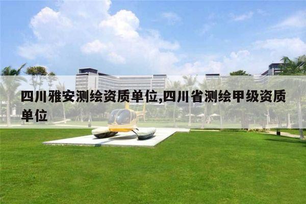 四川雅安测绘资质单位,四川省测绘甲级资质单位