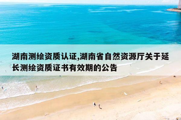 湖南测绘资质认证,湖南省自然资源厅关于延长测绘资质证书有效期的公告