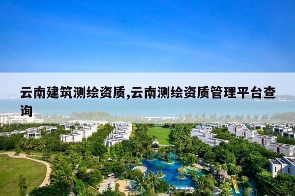 云南建筑测绘资质,云南测绘资质管理平台查询