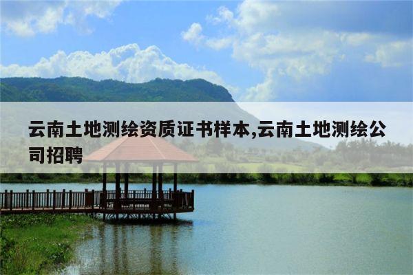 云南土地测绘资质证书样本,云南土地测绘公司招聘