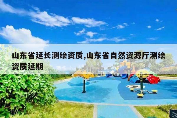 山东省延长测绘资质,山东省自然资源厅测绘资质延期