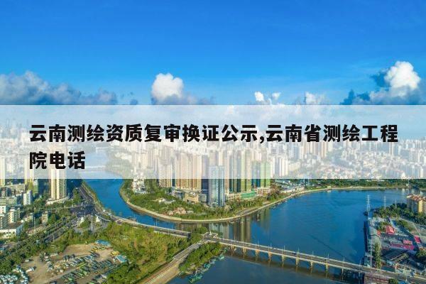 云南测绘资质复审换证公示,云南省测绘工程院电话
