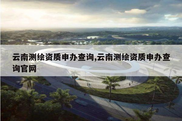 云南测绘资质申办查询,云南测绘资质申办查询官网