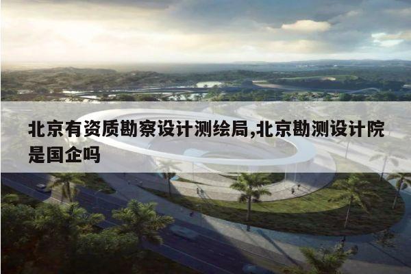 北京有资质勘察设计测绘局,北京勘测设计院是国企吗