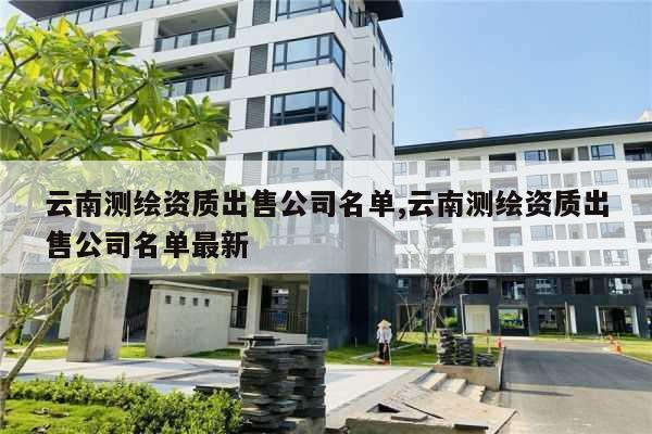 云南测绘资质出售公司名单,云南测绘资质出售公司名单最新