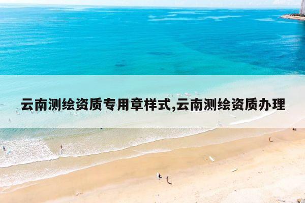 云南测绘资质专用章样式,云南测绘资质办理