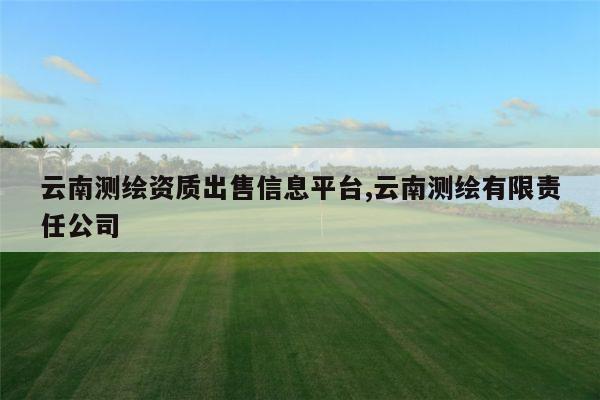 云南测绘资质出售信息平台,云南测绘有限责任公司