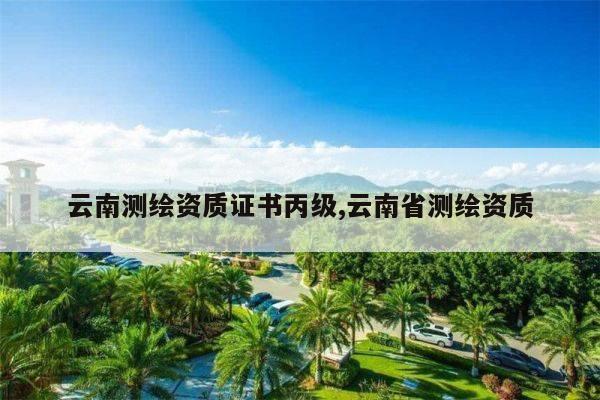 云南测绘资质证书丙级,云南省测绘资质