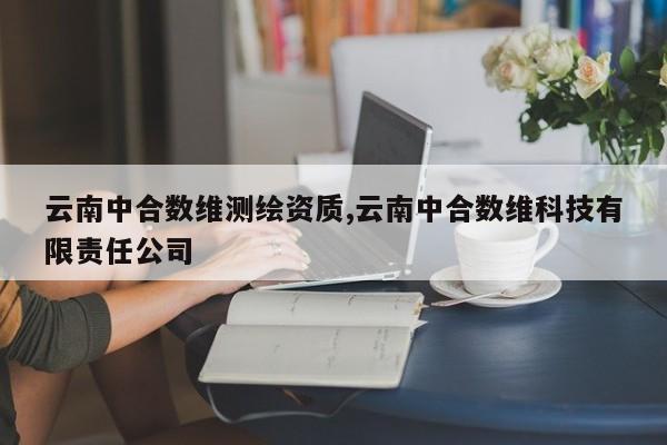 云南中合数维测绘资质,云南中合数维科技有限责任公司