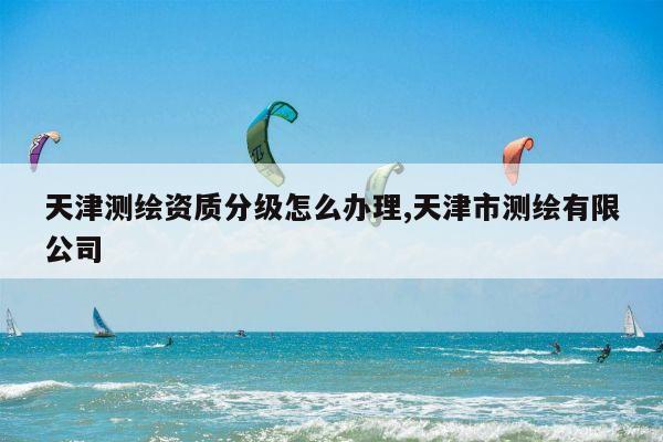 天津测绘资质分级怎么办理,天津市测绘有限公司