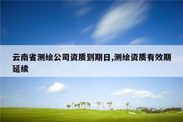 云南省测绘公司资质到期日,测绘资质有效期延续