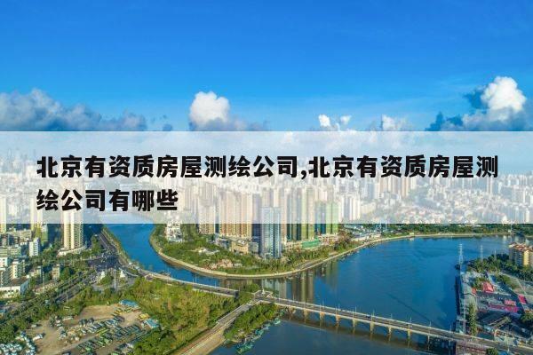 北京有资质房屋测绘公司,北京有资质房屋测绘公司有哪些