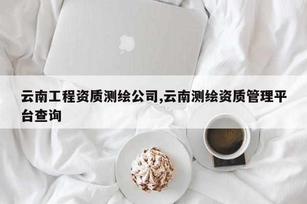 云南工程资质测绘公司,云南测绘资质管理平台查询