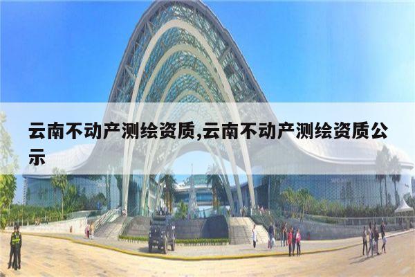 云南不动产测绘资质,云南不动产测绘资质公示