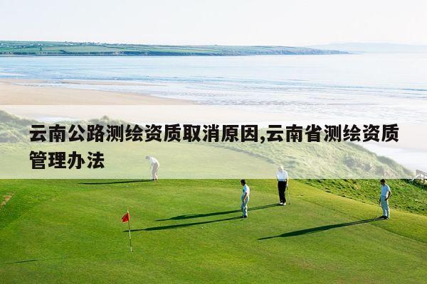 云南公路测绘资质取消原因,云南省测绘资质管理办法