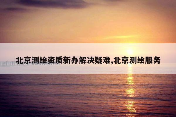 北京测绘资质新办解决疑难,北京测绘服务