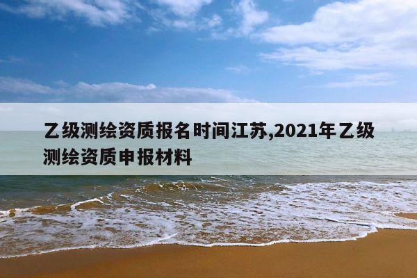乙级测绘资质报名时间江苏,2021年乙级测绘资质申报材料