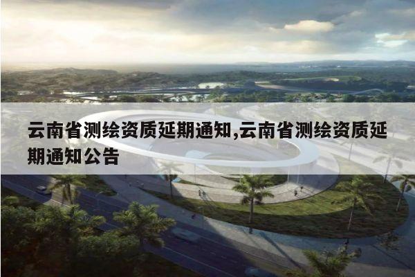云南省测绘资质延期通知,云南省测绘资质延期通知公告
