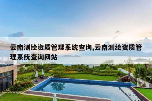 云南测绘资质管理系统查询,云南测绘资质管理系统查询网站