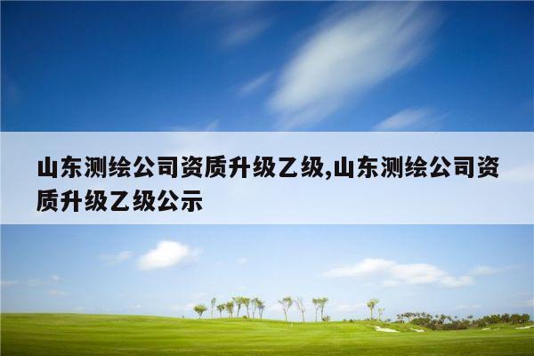 山东测绘公司资质升级乙级,山东测绘公司资质升级乙级公示