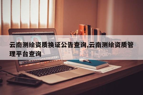 云南测绘资质换证公告查询,云南测绘资质管理平台查询