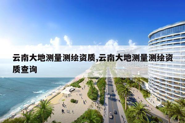 云南大地测量测绘资质,云南大地测量测绘资质查询