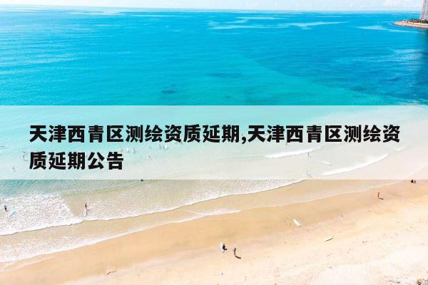 天津西青区测绘资质延期,天津西青区测绘资质延期公告