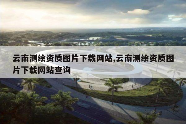 云南测绘资质图片下载网站,云南测绘资质图片下载网站查询