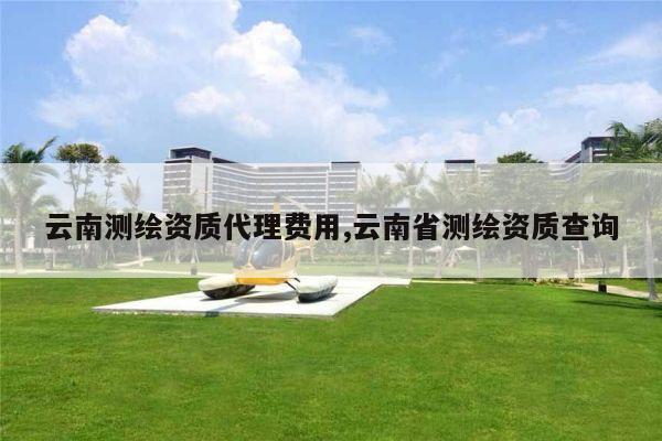 云南测绘资质代理费用,云南省测绘资质查询