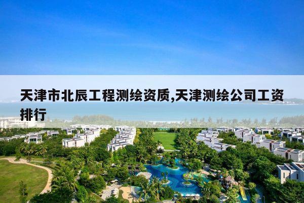 天津市北辰工程测绘资质,天津测绘公司工资排行