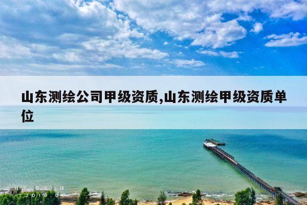 山东测绘公司甲级资质,山东测绘甲级资质单位