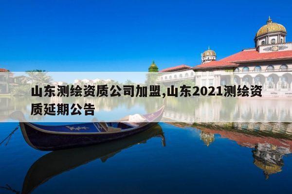 山东测绘资质公司加盟,山东2021测绘资质延期公告