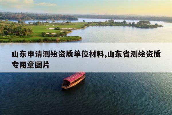山东申请测绘资质单位材料,山东省测绘资质专用章图片