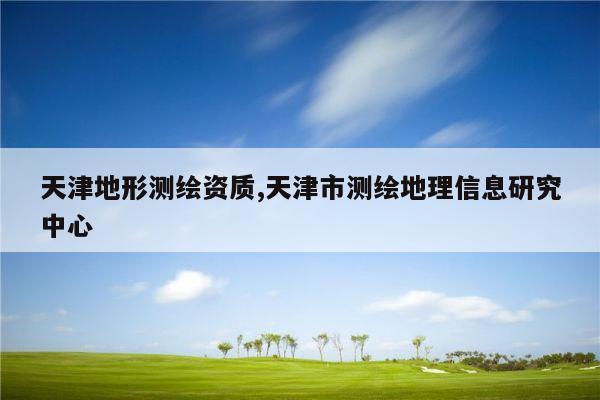 天津地形测绘资质,天津市测绘地理信息研究中心