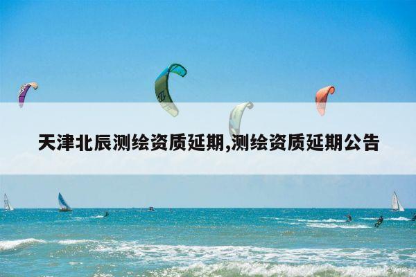 天津北辰测绘资质延期,测绘资质延期公告