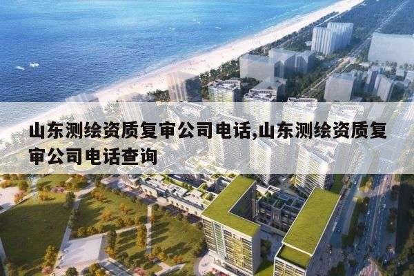 山东测绘资质复审公司电话,山东测绘资质复审公司电话查询